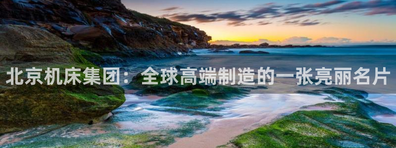 天辰娱乐平台app下载：北京机床集团：全球高端制造的一张亮丽名片