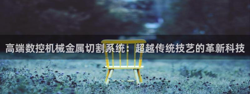 天富娱乐天辰娱乐:高端数控机械金属切割系统:超越传统技艺的革新科技