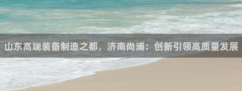 天辰娱乐_675138:山东高端装备制造之都,济南尚浦:创新引领高质量发展