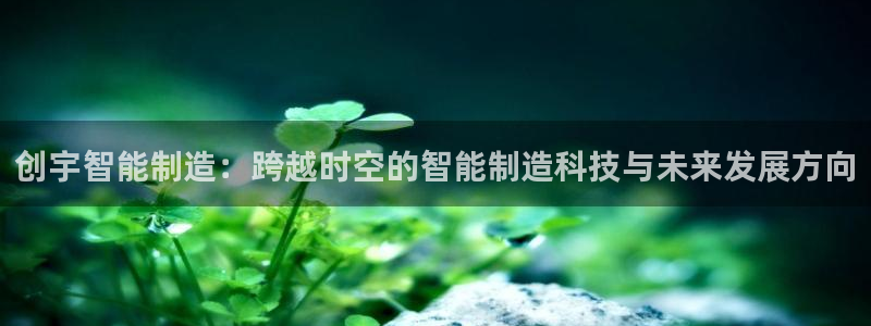天辰娱乐平台测速:创宇智能制造:跨越时空的智能制造科技与未来发展方向